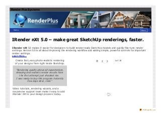 Render Plus Systems

Ho me

Menu ↓

IRender nXt 5.0 – make great SketchUp renderings, faster.
IRender nXt 5.0 make s it e as ie r for de s igne rs t o build re nde r-re ady Ske t chUp mode ls and quickly fine -t une re nde r
s e t t ings . Ve rs ion 5.0 is all about improving t he re nde ring workflow and adding s imple , powe rful cont rols for import ant
re nde r s e t t ings .
Le arn More …
Cre at e fas t , e as y phot o-re alis t ic re nde ring
of your de s igns from right ins ide Ske t chUp.

#

%

&

1 o f 10

“Rendering qualit y above all expect at ions .
Amazing and realis t ic render res ult s from
t he firs t at t empt jus t s hocked me.
I was ready t o buy t his program ins t ant ly.
Few days lat er, I did.”
Vide o t ut orials , re nde ring wizards , and a
re s pons ive s upport t e am make it e as y t o add
IRe nde r nXt t o your de s ign proce s s t oday.

PDFmyURL.com

 