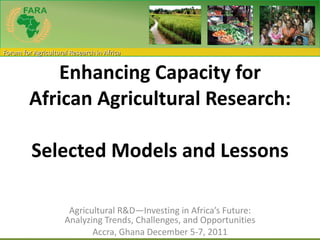 Enhancing Capacity for African Agricultural Research:  Selected Models and Lessons     Agricultural R&D—Investing in Africa’s Future: Analyzing Trends, Challenges, and Opportunities Accra, Ghana December 5-7, 2011 