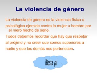 La violencia de género La violencia de género es la violencia física o  psicológica ejercida contra la mujer u hombre por el mero hecho de serlo. Todos debemos recordar que hay que respetar  al prójimo y no creer que somos superiores a  nadie y que los demás nos pertenecen . 