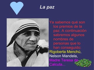 La paz Ya sabemos qué son los premios de la paz. A continuación sabremos algunos nombres de personas que lo han conseguido: Rigoberta Menchú , Nelson Mandela, Madre Teresa de  Calcuta... 