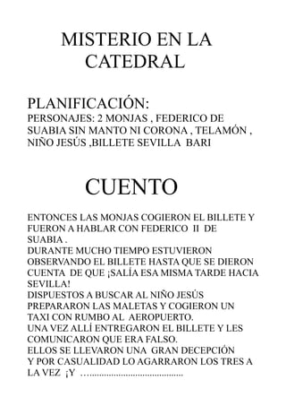 MISTERIO EN LA
         CATEDRAL

PLANIFICACIÓN:
PERSONAJES: 2 MONJAS , FEDERICO DE
SUABIA SIN MANTO NI CORONA , TELAMÓN ,
NIÑO JESÚS ,BILLETE SEVILLA BARI



            CUENTO
ENTONCES LAS MONJAS COGIERON EL BILLETE Y
FUERON A HABLAR CON FEDERICO II DE
SUABIA .
DURANTE MUCHO TIEMPO ESTUVIERON
OBSERVANDO EL BILLETE HASTA QUE SE DIERON
CUENTA DE QUE ¡SALÍA ESA MISMA TARDE HACIA
SEVILLA!
DISPUESTOS A BUSCAR AL NIÑO JESÚS
PREPARARON LAS MALETAS Y COGIERON UN
TAXI CON RUMBO AL AEROPUERTO.
UNA VEZ ALLÍ ENTREGARON EL BILLETE Y LES
COMUNICARON QUE ERA FALSO.
ELLOS SE LLEVARON UNA GRAN DECEPCIÓN
Y POR CASUALIDAD LO AGARRARON LOS TRES A
LA VEZ ¡Y ….......................................
 