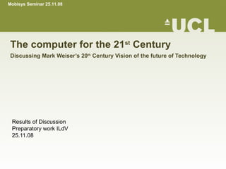 The computer for the 21 st  Century Discussing Mark Weiser’s 20 th  Century Vision of the future of Technology Results of Discussion Preparatory work ILdV 25.11.08 