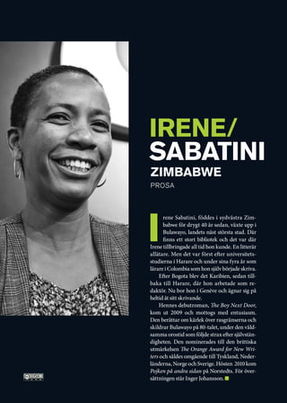 IRENE/
SABATINI
	 ZIMBABWE
	 PROSa




i
      rene Sabatini, föddes i sydvästra Zim-
      babwe för drygt 40 år sedan, växte upp i
      Bulawayo, landets näst största stad. Där
      finns ett stort bibliotek och det var där
Irene tillbringade all tid hon kunde. En litterär
allätare. Men det var först efter universitets-
studierna i Harare och under sina fyra år som
lärare i Colombia som hon själv började skriva.
    Efter Bogota blev det Karibien, sedan till-
baka till Harare, där hon arbetade som re-
daktör. Nu bor hon i Genève och ägnar sig på
heltid åt sitt skrivande.
    Hennes debutroman, The Boy Next Door,
kom ut 2009 och mottogs med entusiasm.
Den berättar om kärlek över rasgränserna och
skildrar Bulawayo på 80-talet, under den våld-
samma orostid som följde strax efter självstän-
digheten. Den nominerades till den brittiska
utmärkelsen The Orange Award for New Wri-
ters och såldes omgående till Tyskland, Neder-
länderna, Norge och Sverige. Hösten 2010 kom
Pojken på andra sidan på Norstedts. För över-
sättningen står Inger Johansson.
 