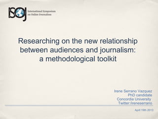 April 19th 2013
Researching on the new relationship
between audiences and journalism:
a methodological toolkit
Irene Serrano Vazquez
PhD candidate
Concordia University
Twitter:/ireneserrano
 
