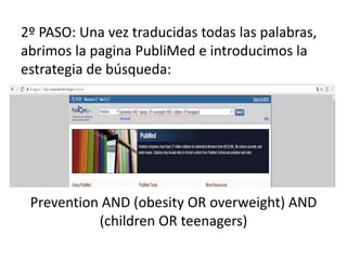2º PASO: Una vez traducidas todas las palabras,
abrimos la pagina PubliMed e introducimos la
estrategia de búsqueda:
Prevention AND (obesity OR overweight) AND
(children OR teenagers)
 