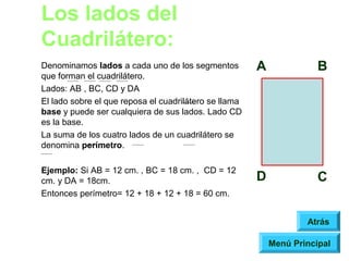 Los lados del
Cuadrilátero:
Denominamos lados a cada uno de los segmentos          A              B
que forman el cuadrilátero.
Lados: AB , BC, CD y DA
El lado sobre el que reposa el cuadrilátero se llama
base y puede ser cualquiera de sus lados. Lado CD
es la base.
La suma de los cuatro lados de un cuadrilátero se
denomina perímetro.

Ejemplo: Si AB = 12 cm. , BC = 18 cm. , CD = 12
cm. y DA = 18cm.                                       D              C
Entonces perímetro= 12 + 18 + 12 + 18 = 60 cm.


                                                                   Atrás

                                                           Menú Principal
 