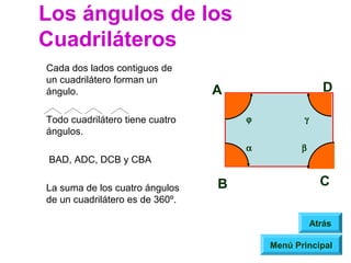 Los ángulos de los
Cuadriláteros
Cada dos lados contiguos de
un cuadrilátero forman un
ángulo.                          A                     D

Todo cuadrilátero tiene cuatro       ϕ          γ
ángulos.
                                     α          β
BAD, ADC, DCB y CBA

La suma de los cuatro ángulos    B                    C
de un cuadrilátero es de 360º.

                                                    Atrás

                                         Menú Principal
 