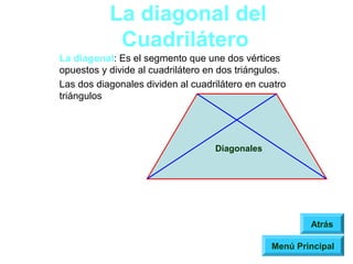 La diagonal del
            Cuadrilátero
La diagonal: Es el segmento que une dos vértices
opuestos y divide al cuadrilátero en dos triángulos.
Las dos diagonales dividen al cuadrilátero en cuatro
triángulos




                                   Diagonales




                                                        Atrás

                                                Menú Principal
 