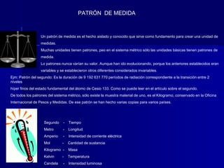PATRÓN DE MEDIDA



                  Un patrón de medida es el hecho aislado y conocido que sirve como fundamento para crear una unidad de
                  medidas.
                  Muchas unidades tienen patrones, peo en el sistema métrico sólo las unidades básicas tienen patrones de
                  medida.
                  Lo patrones nunca varían su valor. Aunque han ido evolucionando, porque los anteriores establecidos eran
                  variables y se establecieron otros diferentes considerados invariables.
Ejm: Patrón del segundo: Es la duración de 9 192 631 770 períodos de radiación correspondiente a la transición entre 2
niveles
híper finos del estado fundamental del átomo de Cesio 133. Como se puede leer en el artículo sobre el segundo.
De todos los patrones del sistema métrico, sólo existe la muestra material de uno, es el Kilogramo, conservado en la Oficina
Internacional de Pesos y Medidas. De ese patrón se han hecho varias copias para varios países.




                    Segundo    -   Tiempo
                    Metro      -   Longitud
                    Amperio    -   Intensidad de corriente eléctrica
                    Mol        -   Cantidad de sustancia
                    Kilogramo -    Masa
                    Kelvin     -   Temperatura
                    Candela    -   Intensidad luminosa
 