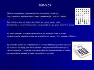SÍMBOLOS


 Muchas unidades tienen un símbolo asociado, normalmente formado por
 una o varias letras del alfabeto latino o griego ( por ejemplo ( M ) simboliza ( Metro ).


Este símbolo se ubica a la derecha de un factor que expresa cuántas veces
dicha cantidad se encuentra representada ( por ejemplo ( 5 M. ) que quiere decir ( Cinco Metro ).




 Es común referirse a un múltiplo o submúltiplo de una unidad, los cuales se indican
ubicando un prefijo delante del símbolo que la identifica ( por ejemplo ( Km ) , equivale a 1.000 m )




Siguiendo otro ejemplo una medida concreta de la magnitud ( tiempo ) podría ser expresada
por la unidad ( Segundo ) , junto a su submúltiplo ( Mil ) y su número de unidades (m 12 ).
De forma abreviada: f = 12ms ( los símbolos de magnitudes se suelen expresar en cursiva,
mientras que los de unidades se suelen expresar en letra redonda ).
 
