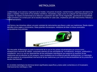 METROLOGÍA

La Metrología, es la ciencia e ingeniería de la medida, incluyendo el estudio, mantenimiento y aplicación del sistema de
pesas y medidas. Actúa tanto en los ámbitos científicos, industriales y legal, como en cualquier otro demandado por la
sociedad. Su objetivo fundamental es la obtención y expresión del valor de las magnitudes, garantizado la trazabilidad
de los procesos y la consecución de la exactitud requerida en cada caso, empleando para ello instrumentos métodos y
medios apropiados.


Los físicos y las industrias utilizan una gran variedad de instrumentos para llevar a cabo sus mediciones. Desde objetos
sencillos como reglas y cronómetros, hasta potentes microscopios, medidores de láser e incluso avanzados
computadoras muy precisas.




Por otra parte, la Metrología es parte fundamental de lo que en los países industrializados se conoce como
infraestructura nacional de calidad, compuesta además por las actividades de: normalización, ensayos, certificación y
acreditación, que a su vez son dependientes de las actividades metrológicas que aseguran la exactitud de las
mediciones que se efectúan en los ensayos, cuyos resultados son la evidencia para las certificaciones. La metrología
permite asegurar la comparabilidad internacional de las mediciones y por tanto la intercambiabilidad de los productos a
escala internacional.


En el ámbito metrológico los términos tienen significados específicos y éstos están contenidos en el Vocabulario
Internacional de metrología o VIM.
 
