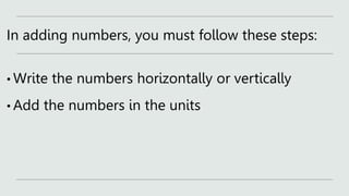 In adding numbers, you must follow these steps:
• Write the numbers horizontally or vertically
• Add the numbers in the units
 