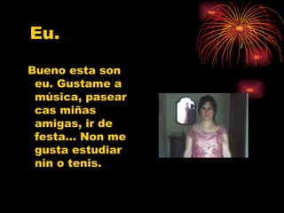 Eu. Bueno esta son eu. Gustame a música, pasear cas miñas amigas, ir de festa… Non me gusta estudiar nin o tenis.  