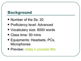 Background  Number of the Ss: 20 Proficiency level: Advanced Vocabulary size: 8000 words Class time: 50 mins Equipments: Headsets, PCs, Microphones Preview:  today’s  youtube  film  