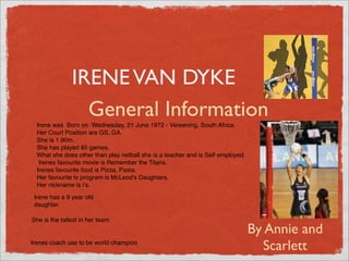 IRENE VAN DYKE
                 General Information
  Irene was Born on Wednesday, 21 June 1972 - Vereening, South Africa.
  Her Court Position are GS, GA.
  She is 1.90m.
  She has played 85 games.
  What she does other than play netball she is a teacher and is Self employed.
   Irenes favourite movie is Remember the Titans.
  Irenes favourite food is Pizza, Pasta.
  Her favourite tv program is McLeod's Daughters.
  Her nickname is iʼs.
     .
 Irene has a 9 year old
 daughter.

She is the tallest in her team.
                                                                                 By Annie and
Irenes coach use to be world champion
                                                                                   Scarlett