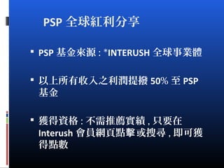 PSP 全球紅利分享
 PSP 基金來源 : *INTERUSH 全球事業體
 以上所有收入之利潤提撥 50% 至 PSP
基金
 獲得資格 : 不需推薦實績 , 只要在
Interush 會員網頁點 或搜尋擊 , 即可獲
得點數
 