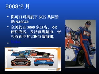 2008/2 月
 與可口可樂旗下 NOS 共同贊
助 NASCAR
 全美約有 5000 家分店、 OK
便利商店，及沃爾瑪超市，皆
可看到等身大的宣傳海報。
 Video
 