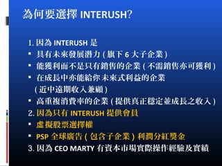 為何要選擇 INTERUSH?
1. 因為 INTERUSH 是
 具有未來發展潛力 ( 旗下 6 大子企業 )
 能獲利而不是只有銷售的企業 ( 不需銷售亦可獲利 )
 在成長中亦能給 未來式利益的企業你
( 近中遠期收入兼顧 )
 高重複消費率的企業 ( 提供真正穩定並成長之收入 )
2. 因為只有 INTERUSH 提供會員
 擬股票選擇權虛
 PSP 全球廣告 ( 包含子企業 ) 利潤分紅獎金
3. 因為 CEO MARTY 有資本市場實際操作經驗及實績
 