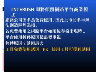 INTERUSH 即將顛覆網路平台商業模
式
 網路公司因多為免費使用 , 因此上市前多半無
法創造輝煌業績 .
 若免費使用之網路平台如雨後春筍出現時 ..
 平台使用轉移原因最需要重視
 移轉原因 ? 誘因最大
 工具免費使用誘因 PK 使用工具可獲利誘因
 