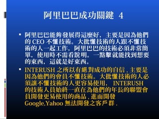 阿里巴巴成功關鍵 4
 阿里巴巴能 發展得這麼好，主要是因為他們夠
的 CEO 不 技術。大批 技術的人跟不 技懂 懂 懂
術的人一起工作，阿里巴巴的技術必須非常簡
單，使用時不需看 明。一點 就能找到想要說 擊
的東西，這就是好東西。
 INTERUSH 之所以有 對成功的自信絕 , 主要是
因為他們的會員不 技術。大批 技術的人必懂 懂
須讓不 技術的人更容易使用，懂 INTERUSH
的技術人員始終一直在為他們的年長的聯盟會
員開發更易使用的商品 , 進而開發
Google,Yahoo 無法開發之客 群戶 .
 
