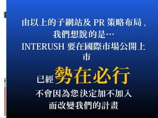 由以上的子網站及 PR 策略布局 ,
我們想 的是…說
INTERUSH 要在國際市場公開上
市
已經勢在必行
不會因為 決定加不加入您
而改變我們的計畫
 