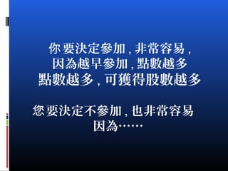 要決定參加你 , 非常容易 ,
因為越早參加 , 點數越多
點數越多 , 可獲得股數越多
要決定不參加您 , 也非常容易
因為……
 