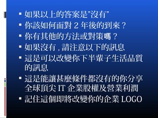  如果以上的答案是”沒有”
 你該如何面對 2 年後的到來 ?
 你有其他的方法或對策嗎 ?
 如果沒有 , 請注意以下的訊息
 這是可以改變你下半輩子生活品質
的訊息
 這是能讓甚麼條件都沒有的你分享
全球頂尖 IT 企業股權及營業利潤
 記住這個即將改變你的企業 LOGO
 