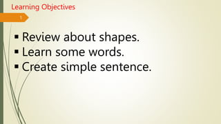 1
Learning Objectives
 Review about shapes.
 Learn some words.
 Create simple sentence.
 
