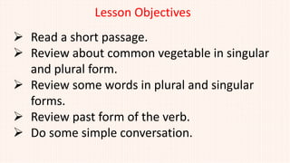 Lesson Objectives
 Read a short passage.
 Review about common vegetable in singular
and plural form.
 Review some words in plural and singular
forms.
 Review past form of the verb.
 Do some simple conversation.
 