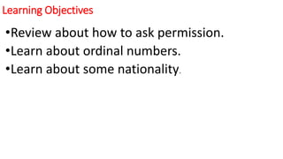 Learning Objectives
•Review about how to ask permission.
•Learn about ordinal numbers.
•Learn about some nationality.
 