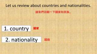 Let us review about countries and nationalities.
讓我們回顧一下國家和民族。
1. country
2. nationality
國家
國籍
 