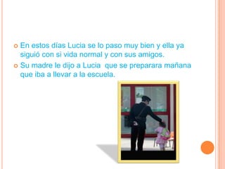 En estos días Lucia se lo paso muy bien y ella ya siguió con si vida normal y con sus amigos.Su madre le dijo a Lucia  que se preparara mañana que iba a llevar a la escuela.