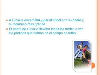 A Lucia le encantaba jugar al fútbol con su padre y su hermano mas grande.El padre de Lucia la llevaba todas las tardes a ver los partidos que habían en el campo de fútbol.