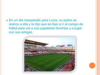 En un día inesperado para Lucia, su padre se acerco a ella y le dijo que se iban a ir al campo de futbol para ver a sus jugadores favoritos y a jugar con sus amigas.