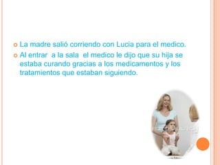 La madre salió corriendo con Lucia para el medico.Al entrar  a la sala  el medico le dijo que su hija se estaba curando gracias a los medicamentos y los  tratamientos que estaban siguiendo.