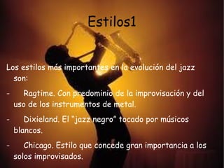 Estilos1


Los estilos más importantes en la evolución del jazz
  son:
-      Ragtime. Con predominio de la improvisación y del
    uso de los instrumentos de metal.
-      Dixieland. El “jazz negro” tocado por músicos
    blancos.
-      Chicago. Estilo que concede gran importancia a los
    solos improvisados.
 