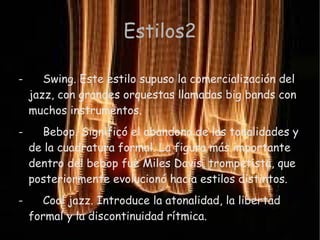 Estilos2

-      Swing. Este estilo supuso la comercialización del
    jazz, con grandes orquestas llamadas big bands con
    muchos instrumentos.
-     Bebop. Significó el abandono de las tonalidades y
    de la cuadratura formal. La figura más importante
    dentro del bebop fue Miles Davis, trompetista, que
    posteriormente evolucionó hacia estilos distintos.
-     Cool jazz. Introduce la atonalidad, la libertad
    formal y la discontinuidad rítmica.
 