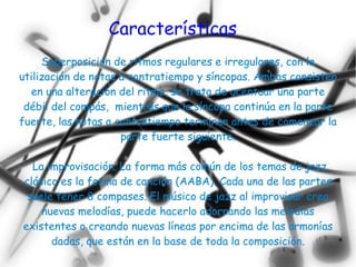 Características
     Superposición de ritmos regulares e irregulares, con la
utilización de notas a contratiempo y síncopas. Ambas consisten
  en una alteración del ritmo, se trata de acentuar una parte
 débil del compás, mientras que la síncopa continúa en la parte
fuerte, las notas a contratiempo terminan antes de comenzar la
                     parte fuerte siguiente.

  La improvisación. La forma más común de los temas de jazz
clásico es la forma de canción (AABA). Cada una de las partes
 suele tener 8 compases. El músico de jazz al improvisar crea
    nuevas melodías, puede hacerlo adornando las melodías
existentes o creando nuevas líneas por encima de las armonías
      dadas, que están en la base de toda la composición.
 