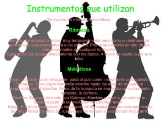 Instrumentos que utilizan
                     Se dividen en rítmicos o melódicos.

                                 Rítmicos

 Batería: Se empezó a utilizar muy tempranamente pero como un instrumento
 secundario, que acompañaba a los solistas. Pronto se convirtió en uno de los
                   más importantes de cualquier formación.
Contrabajo: Se tocaba directamente con los dedos. A veces se sustituía por una
                                     tuba.

                                Melódicos

Piano. Utilizado ya en el ragtime, pasó al jazz como instrumento protagonista.
   Trompeta. Tuvo una importancia enorme hasta los años 40 en que fue
remplazada por el saxofón. Antes de la trompeta se empleaba un instrumento
                                parecido, la corneta.
  Saxofón. Se puso de moda con Coleman Hawkins y pasó a convertirse en
               solista a partir de la revolución de Charlie Parker
Banjo. Era el instrumento más importante de la música popular norteamericana.
 Se utilizó hasta los años 20, luego cayó en desuso sustituido por la guitarra.
 