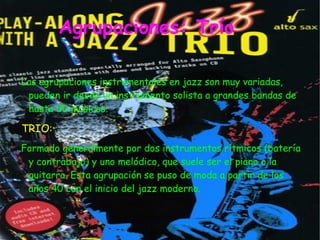 Agrupaciones: Trío

Las agrupaciones instrumentales en jazz son muy variadas,
 pueden ir desde un instrumento solista a grandes bandas de
 hasta 50 músicos.

TRIO:
Formado generalmente por dos instrumentos rítmicos (batería
 y contrabajo) y uno melódico, que suele ser el piano o la
 guitarra. Esta agrupación se puso de moda a partir de los
 años 40 con el inicio del jazz moderno.
 