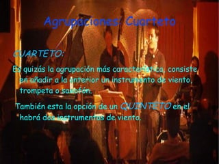 Agrupaciones: Cuarteto

CUARTETO:
Es quizás la agrupación más característica, consiste
  en añadir a la anterior un instrumento de viento,
  trompeta o saxofón.

También esta la opción de un QUINTETO en el
 habrá dos instrumentos de viento.
 