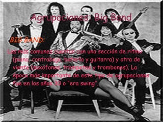 Agrupaciones: Big Band

BIG BAND:
Las más comunes cuentan con una sección de ritmo
  (piano, contrabajo, batería y guitarra) y otra de
  viento (saxofones, trompetas y trombones). La
  época más importante de este tipo de agrupaciones
  fue en los años 30 o “era swing”.
 