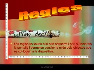    Les regles es veuen a la part esquerra i part superior de
    la pantalla i permeten canviar la mida dels objectes que
    es col·loquin a la diapositiva.



                       Irene Abad Virgili
 