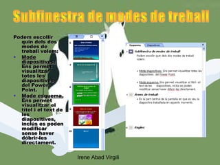 Podem escollir
  quin dels dos
  modes de
  treball volem:
• Mode
  diapositives:
  Ens permet
  visualitzar
  totes les
  diapositives
  del Power
  Point.
• Mode esquema.
  Ens permet
  visualitzar el
  títol i el text de
  les
  diapositives,
  inclús es poden
  modificar
  sense haver
  dóbrir-les
  directament.


                       Irene Abad Virgili
 