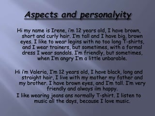 Hi my name is Irene, i’m 12 years old, I have brown,
short and curly hair. I’m tall and I have big, brown
eyes. I like to wear legins with no too long T-shirts,
and I wear trainers, but sometimes, with a formal
dress I wear sandals. I’m friendly, but sometimes,
when I’m angry I’m a little unbarable.
Hi i’m Valeria, I’m 12 years old, I have black, long and
straight hair, I live with my mother my father and
my brother. I have brown eyes, and I’m tall. I’m very
friendly and always i¡m happy.
I like wearing jeans ans normally T-shirt. I listen to
music all the days, because I love music.