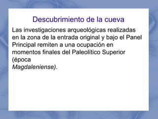 Descubrimiento de la cueva Las investigaciones arqueológicas realizadas en la zona de la entrada original y bajo el Panel Principal remiten a una ocupación en momentos finales del Paleolítico Superior (época Magdaleniense). 