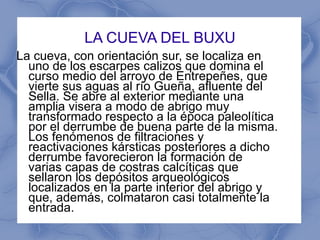 LA CUEVA DEL BUXU La cueva, con orientación sur, se localiza en uno de los escarpes calizos que domina el curso medio del arroyo de Entrepeñes, que vierte sus aguas al río Gueña, afluente del Sella. Se abre al exterior mediante una amplia visera a modo de abrigo muy transformado respecto a la época paleolítica por el derrumbe de buena parte de la misma. Los fenómenos de filtraciones y reactivaciones kársticas posteriores a dicho derrumbe favorecieron la formación de varias capas de costras calcíticas que sellaron los depósitos arqueológicos localizados en la parte interior del abrigo y que, además, colmataron casi totalmente la entrada. 