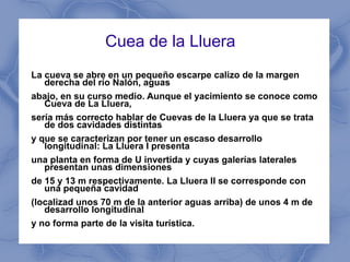 Cuea de la Lluera  La cueva se abre en un pequeño escarpe calizo de la margen derecha del río Nalón, aguas abajo, en su curso medio. Aunque el yacimiento se conoce como Cueva de La Lluera, sería más correcto hablar de Cuevas de la Lluera ya que se trata de dos cavidades distintas y que se caracterizan por tener un escaso desarrollo longitudinal: La Lluera I presenta una planta en forma de U invertida y cuyas galerías laterales presentan unas dimensiones de 15 y 13 m respectivamente. La Lluera II se corresponde con una pequeña cavidad (localizad unos 70 m de la anterior aguas arriba) de unos 4 m de desarrollo longitudinal y no forma parte de la visita turística. 