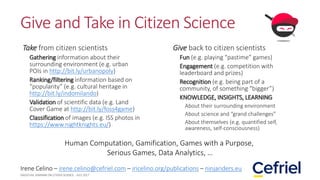 Give and Take in Citizen Science
Take from citizen scientists
Gathering information about their
surrounding environment (e.g. urban
POIs in http://bit.ly/urbanopoly)
Ranking/filtering information based on
“popularity” (e.g. cultural heritage in
http://bit.ly/indomilando)
Validation of scientific data (e.g. Land
Cover Game at http://bit.ly/foss4game)
Classification of images (e.g. ISS photos in
https://www.nightknights.eu/)
Give back to citizen scientists
Fun (e.g. playing “pastime” games)
Engagement (e.g. competition with
leaderboard and prizes)
Recognition (e.g. being part of a
community, of something “bigger”)
KNOWLEDGE, INSIGHTS, LEARNING
About their surrounding environment
About science and “grand challenges”
About themselves (e.g. quantified self,
awareness, self-consciousness)
Irene Celino – irene.celino@cefriel.com – iricelino.org/publications – ninjariders.eu
Human Computation, Gamification, Games with a Purpose,
Serious Games, Data Analytics, …
 