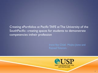 Creating ePortfolios at PacificTAFE at The University of the
SouthPacific- creating spaces for students to demonstrate
competencies intheir profession
IreneYee Chief, Mojito Jione and
RajneelTotaram
1
 